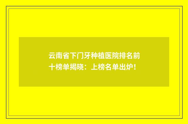 云南省下门牙种植医院排名前十榜单揭晓：上榜名单出炉！