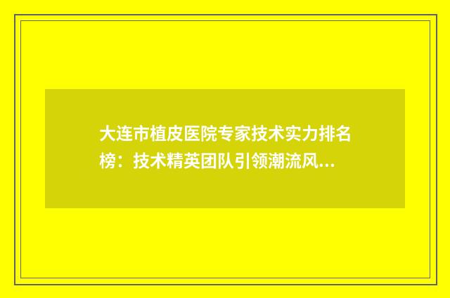 大连市植皮医院专家技术实力排名榜：技术精英团队引领潮流风采展