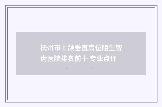 抚州市上颌垂直高位阻生智齿医院排名前十 专业点评