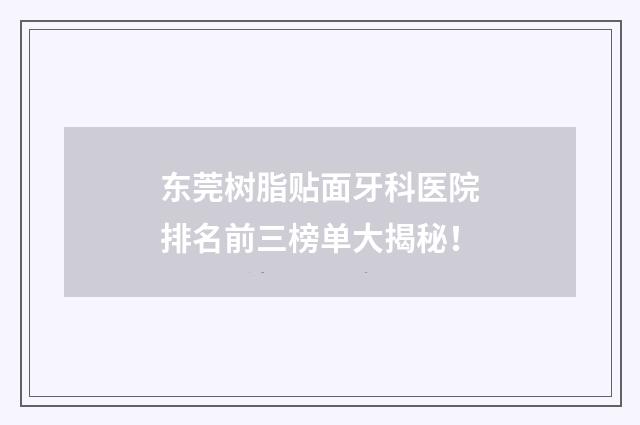 东莞树脂贴面牙科医院排名前三榜单大揭秘！