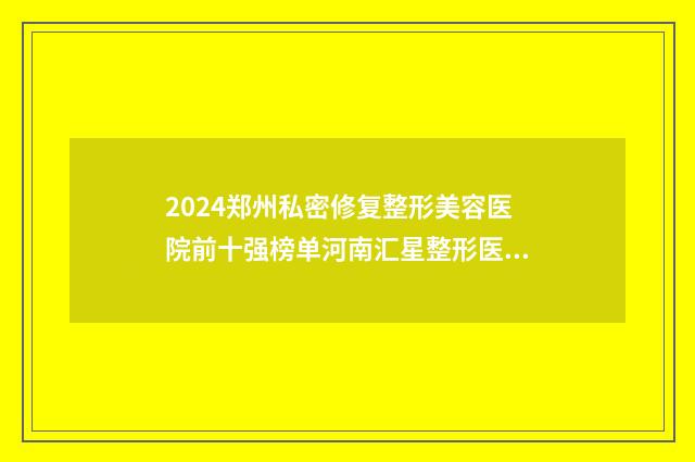 2024郑州私密修复整形美容医院前十强榜单河南汇星整形医疗美容期待值拉满！