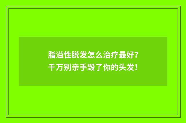 脂溢性脱发怎么治疗最好？千万别亲手毁了你的头发！