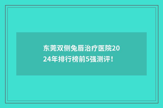 东莞双侧兔唇治疗医院2024年排行榜前5强测评！