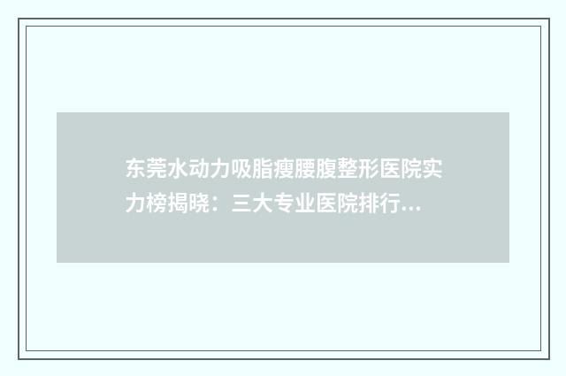 东莞水动力吸脂瘦腰腹整形医院实力榜揭晓：三大专业医院排行榜单出炉！