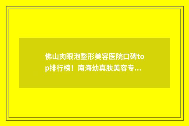 佛山肉眼泡整形美容医院口碑top排行榜！南海幼真肤美容专业上榜，口碑与价格指南！