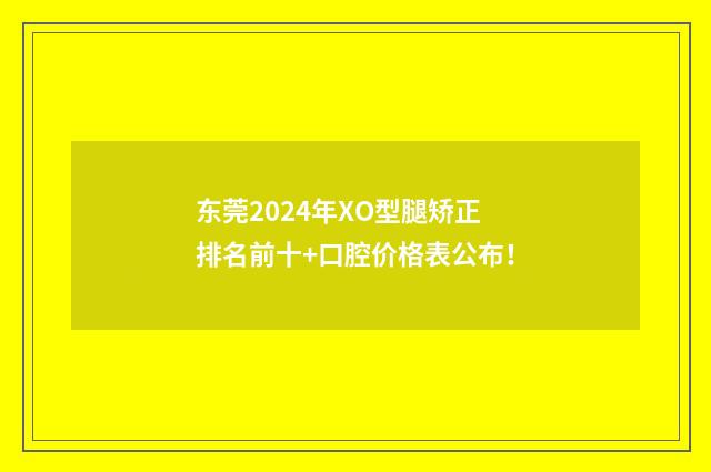 东莞2024年XO型腿矫正排名前十+口腔价格表公布！
