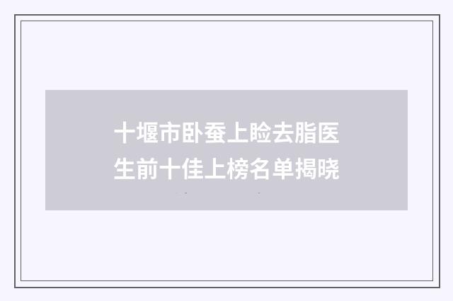 十堰市卧蚕上睑去脂医生前十佳上榜名单揭晓