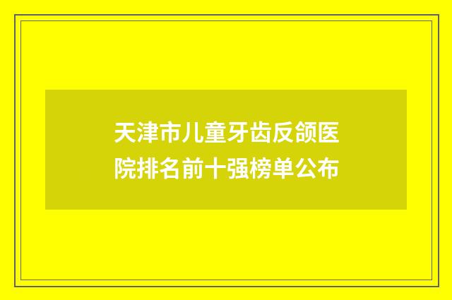 天津市儿童牙齿反颌医院排名前十强榜单公布