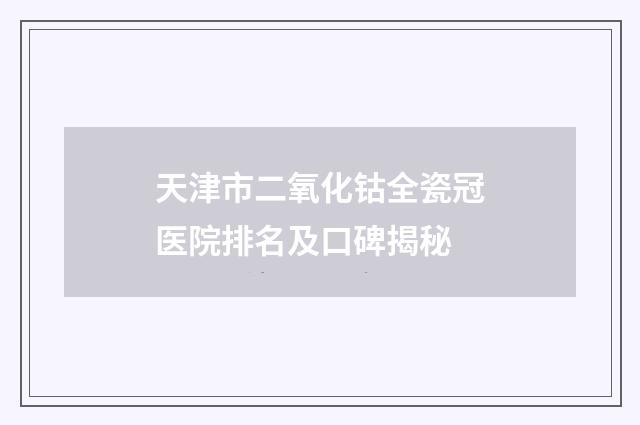 天津市二氧化钴全瓷冠医院排名及口碑揭秘