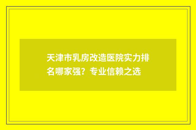天津市乳房改造医院实力排名哪家强？专业信赖之选
