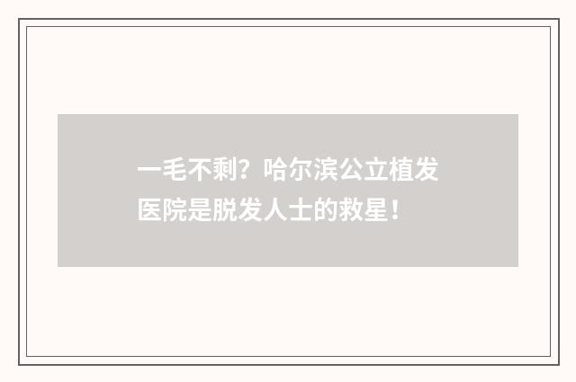 一毛不剩?哈尔滨公立植发医院是脱发人士的救星!