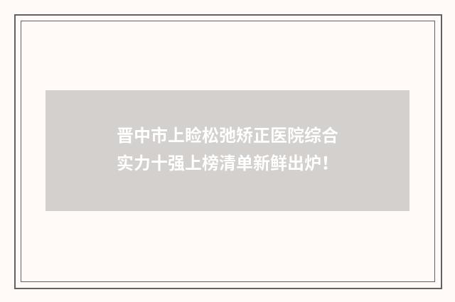 晋中市上睑松弛矫正医院综合实力十强上榜清单新鲜出炉！