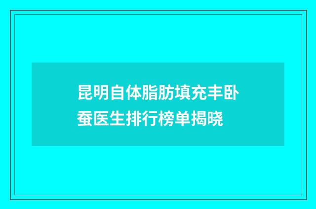 昆明自体脂肪填充丰卧蚕医生排行榜单揭晓