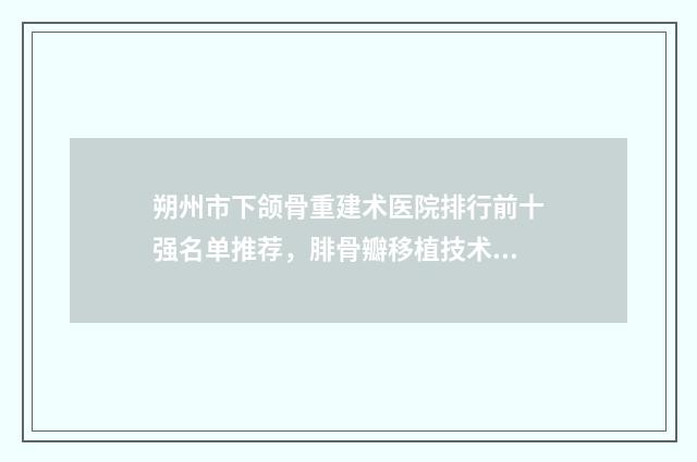 朔州市下颌骨重建术医院排行前十强名单推荐，腓骨瓣移植技术领头