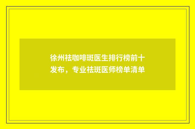 徐州祛咖啡斑医生排行榜前十发布，专业祛斑医师榜单清单