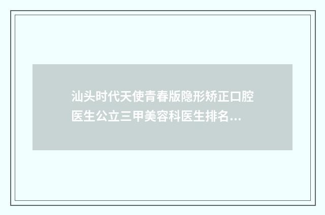 汕头时代天使青春版隐形矫正口腔医生公立三甲美容科医生排名榜单