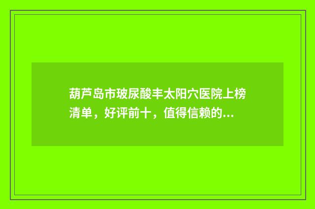 葫芦岛市玻尿酸丰太阳穴医院上榜清单，好评前十，值得信赖的医院推荐