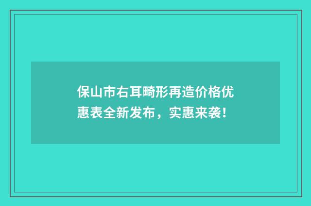 保山市右耳畸形再造价格优惠表全新发布，实惠来袭！