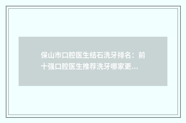 保山市口腔医生结石洗牙排名：前十强口腔医生推荐洗牙哪家更专业