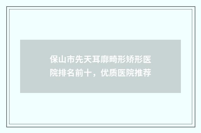 保山市先天耳廓畸形矫形医院排名前十，优质医院推荐
