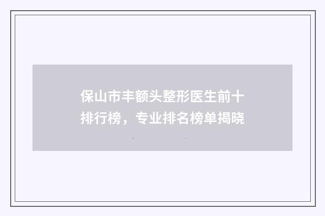 保山市丰额头整形医生前十排行榜，专业排名榜单揭晓
