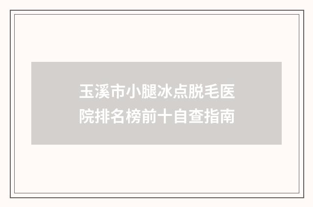 玉溪市小腿冰点脱毛医院排名榜前十自查指南