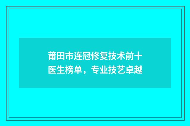 莆田市连冠修复技术前十医生榜单，专业技艺卓越
