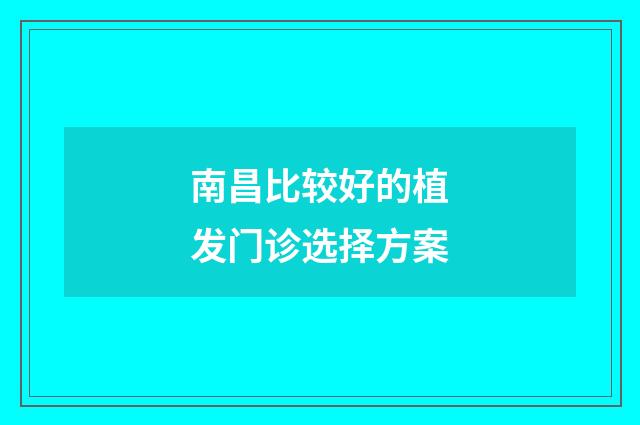 南昌比较好的植发门诊选择方案