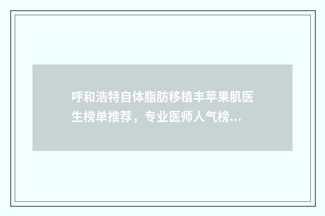 呼和浩特自体脂肪移植丰苹果肌医生榜单推荐,专业医师人气榜单
