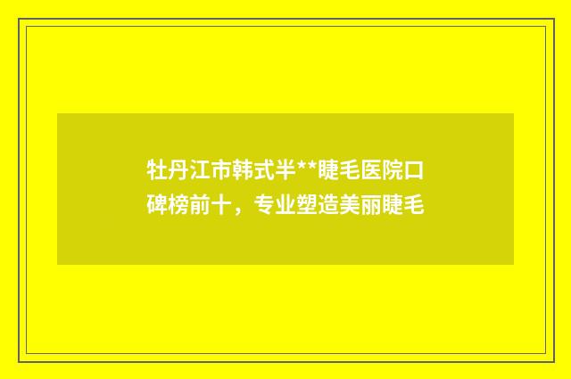牡丹江市韩式半**睫毛医院口碑榜前十，专业塑造美丽睫毛