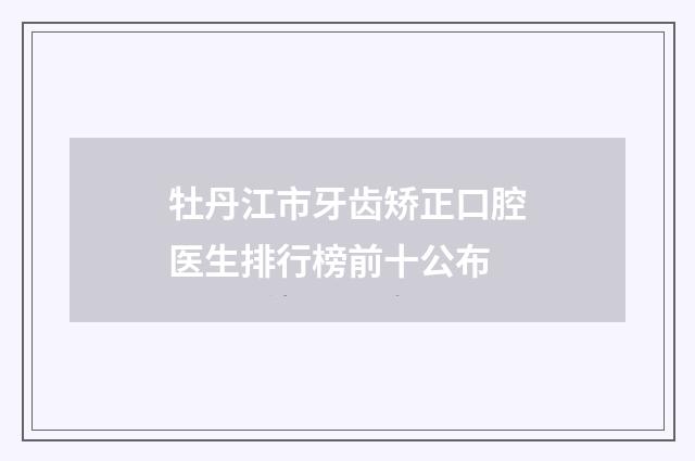 牡丹江市牙齿矫正口腔医生排行榜前十公布