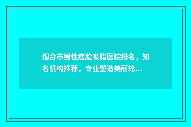 烟台市男性瘦脸吸脂医院排名，知名机构推荐，专业塑造美丽轮廓