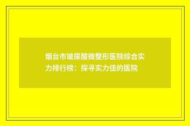 烟台市玻尿酸微整形医院综合实力排行榜：探寻实力佳的医院