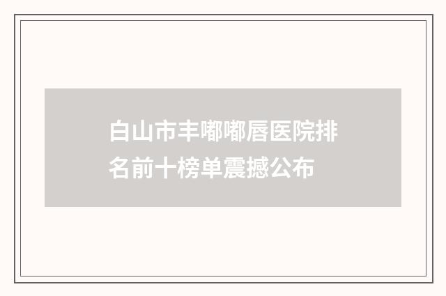 白山市丰嘟嘟唇医院排名前十榜单震撼公布