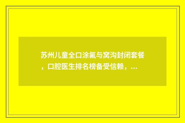 苏州儿童全口涂氟与窝沟封闭套餐，口腔医生排名榜备受信赖，口碑载道