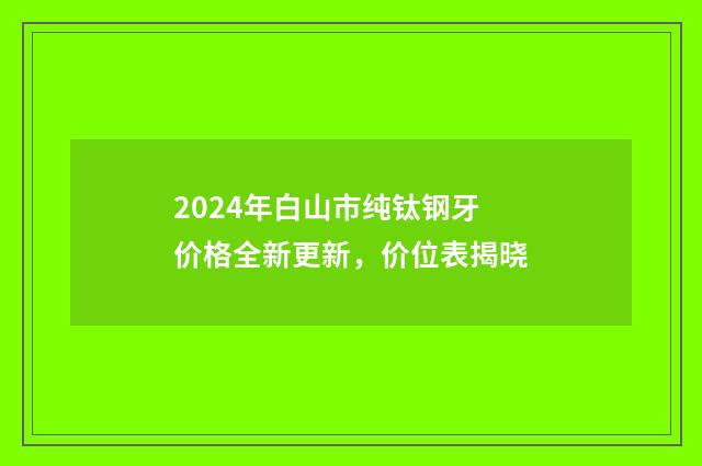 2024年白山市纯钛钢牙价格全新更新，价位表揭晓