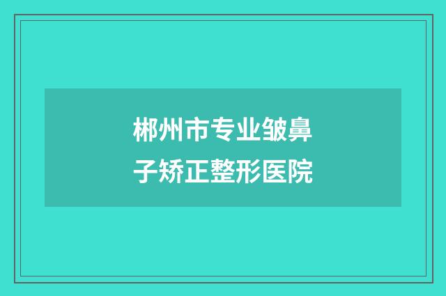 郴州市专业皱鼻子矫正整形医院