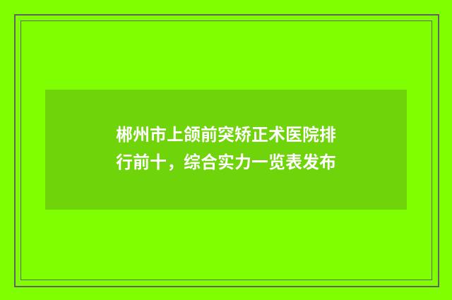 郴州市上颌前突矫正术医院排行前十，综合实力一览表发布