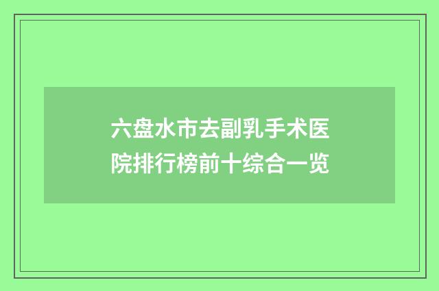 六盘水市去副乳手术医院排行榜前十综合一览