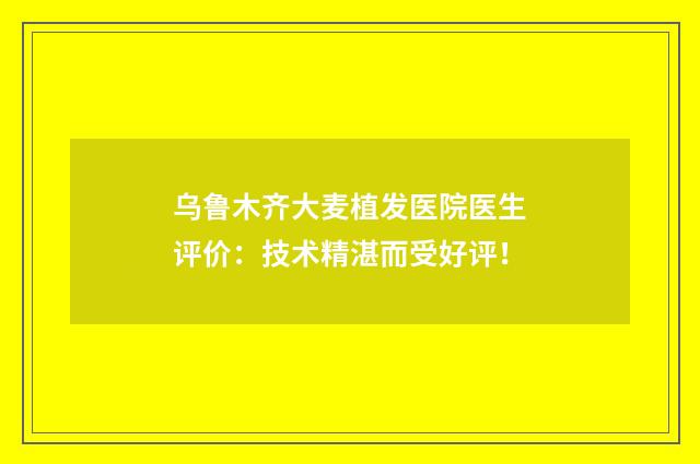 乌鲁木齐大麦植发医院医生评价：技术精湛而受好评！