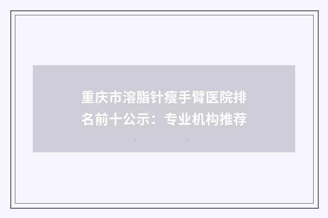 重庆市溶脂针瘦手臂医院排名前十公示：专业机构推荐