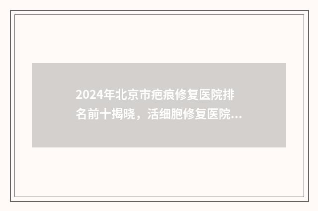 2024年北京市疤痕修复医院排名前十揭晓，活细胞修复医院一览表