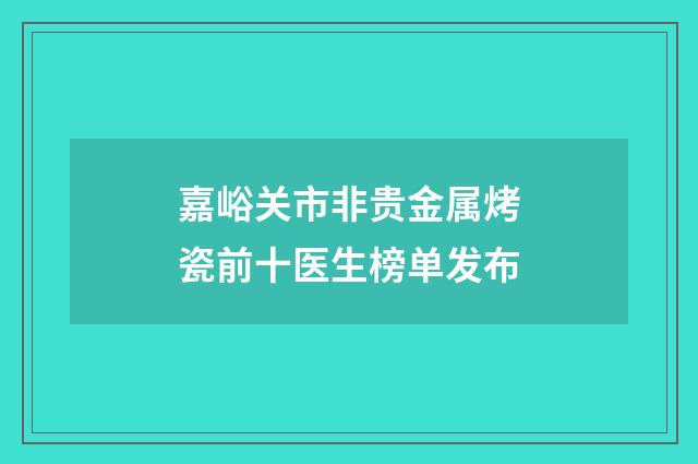 嘉峪关市非贵金属烤瓷前十医生榜单发布