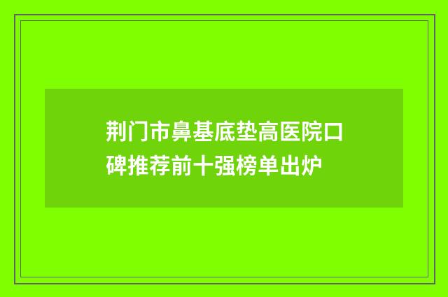 荆门市鼻基底垫高医院口碑推荐前十强榜单出炉