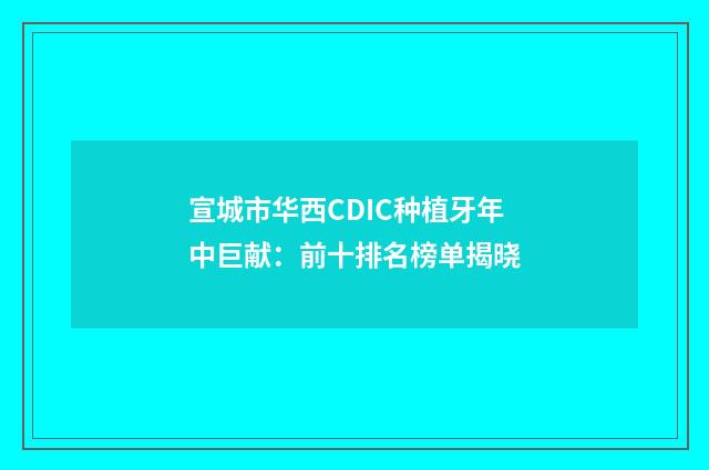 宣城市华西CDIC种植牙年中巨献：前十排名榜单揭晓