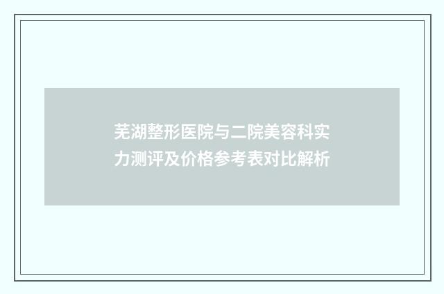 芜湖整形医院与二院美容科实力测评及价格参考表对比解析