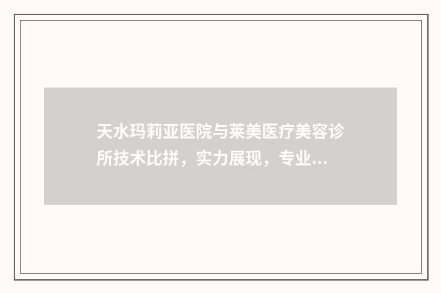 天水玛莉亚医院与莱美医疗美容诊所技术比拼，实力展现，专业优势一目了然