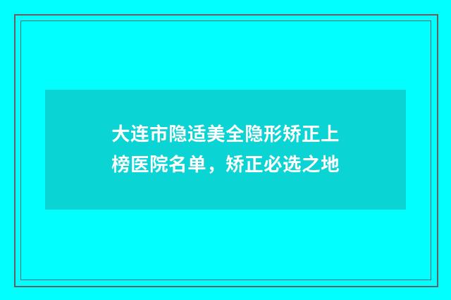大连市隐适美全隐形矫正上榜医院名单,矫正必选之地
