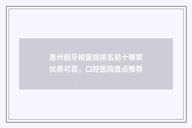 惠州假牙根医院排名前十哪家优质可靠，口腔医院盘点推荐