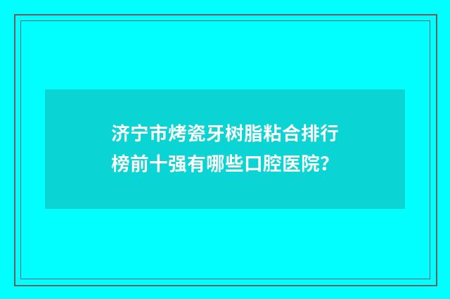 济宁市烤瓷牙树脂粘合排行榜前十强有哪些口腔医院？